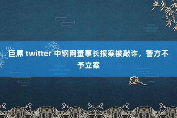 巨屌 twitter 中钢网董事长报案被敲诈，警方不予立案
