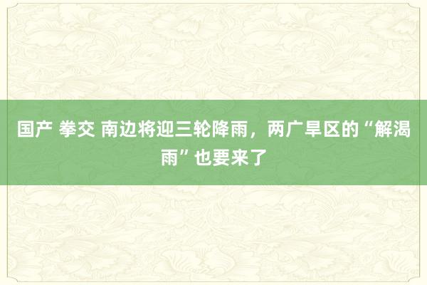 国产 拳交 南边将迎三轮降雨，两广旱区的“解渴雨”也要来了
