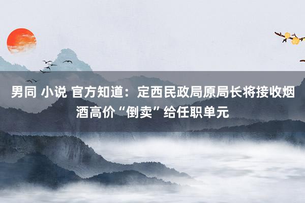男同 小说 官方知道：定西民政局原局长将接收烟酒高价“倒卖”给任职单元