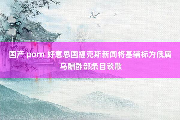 国产 porn 好意思国福克斯新闻将基辅标为俄属 乌酬酢部条目谈歉