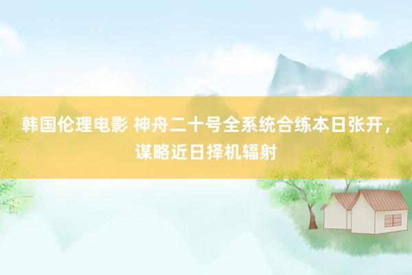 韩国伦理电影 神舟二十号全系统合练本日张开，谋略近日择机辐射