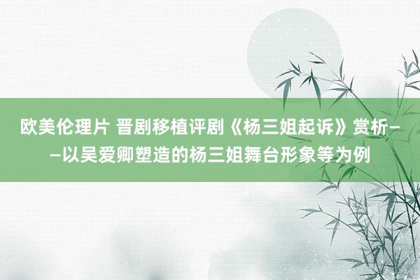 欧美伦理片 晋剧移植评剧《杨三姐起诉》赏析——以吴爱卿塑造的杨三姐舞台形象等为例