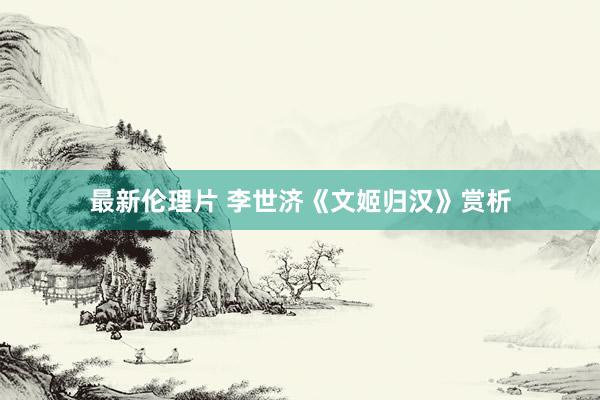 最新伦理片 李世济《文姬归汉》赏析