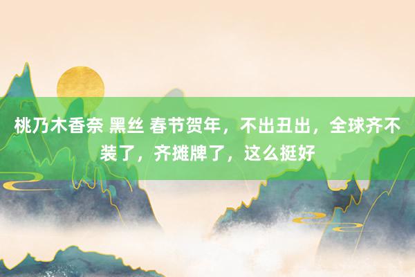桃乃木香奈 黑丝 春节贺年，不出丑出，全球齐不装了，齐摊牌了，这么挺好