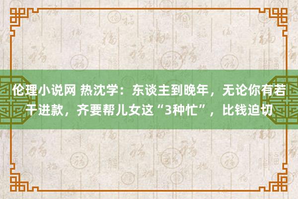 伦理小说网 热沈学：东谈主到晚年，无论你有若干进款，齐要帮儿女这“3种忙”，比钱迫切