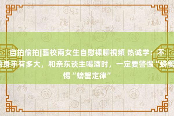 自拍偷拍]藝校兩女生自慰裸聊視頻 热诚学：不管你的身手有多大，和亲东谈主喝酒时，一定要警惕“螃蟹定律”