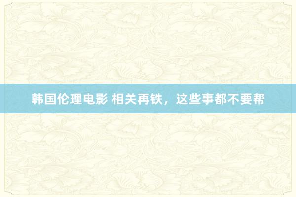 韩国伦理电影 相关再铁,这些事都不要帮
