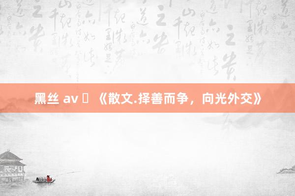 黑丝 av ​《散文.择善而争，向光外交》