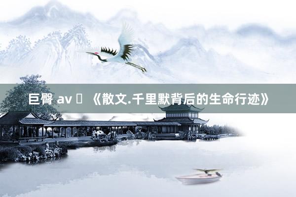 巨臀 av ​《散文.千里默背后的生命行迹》