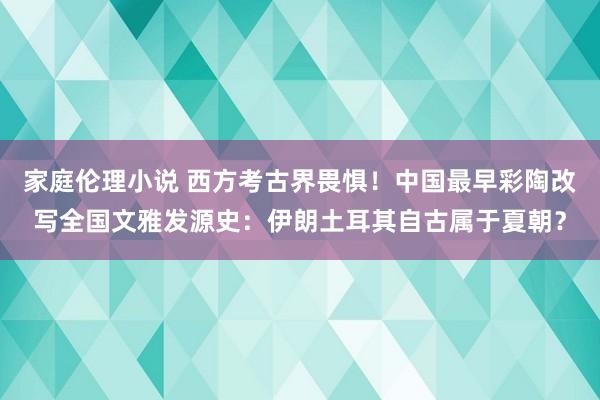 家庭伦理小说 西方考古界畏惧！中国最早彩陶改写全国文雅发源史：伊朗土耳其自古属于夏朝？