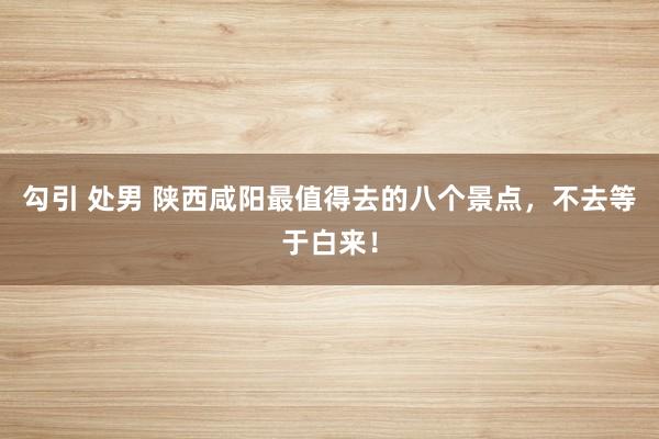 勾引 处男 陕西咸阳最值得去的八个景点，不去等于白来！