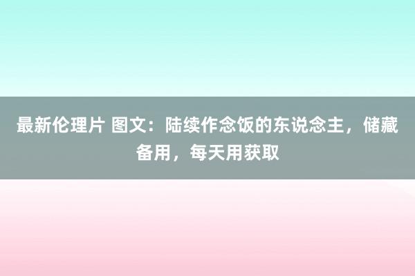 最新伦理片 图文：陆续作念饭的东说念主，储藏备用，每天用获取