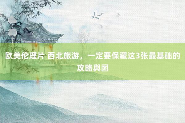 欧美伦理片 西北旅游，一定要保藏这3张最基础的攻略舆图