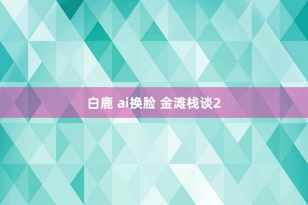 白鹿 ai换脸 金滩栈谈2