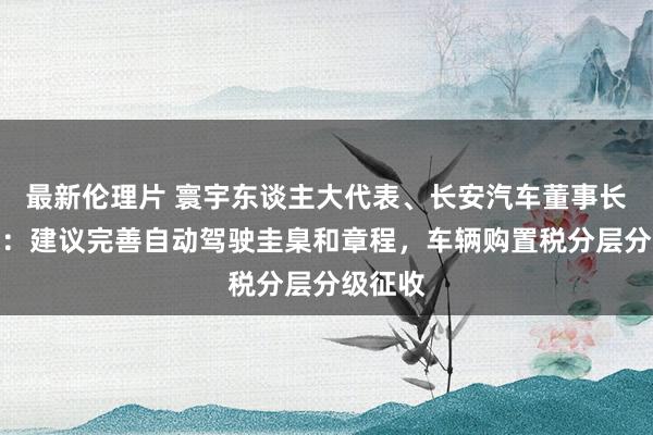 最新伦理片 寰宇东谈主大代表、长安汽车董事长朱华荣：建议完善自动驾驶圭臬和章程，车辆购置税分层分级征收