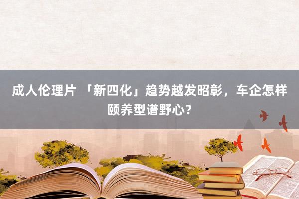 成人伦理片 「新四化」趋势越发昭彰，车企怎样颐养型谱野心？