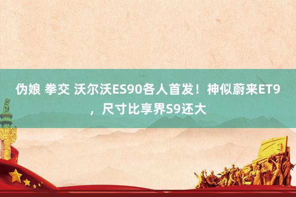 伪娘 拳交 沃尔沃ES90各人首发！神似蔚来ET9，尺寸比享界S9还大