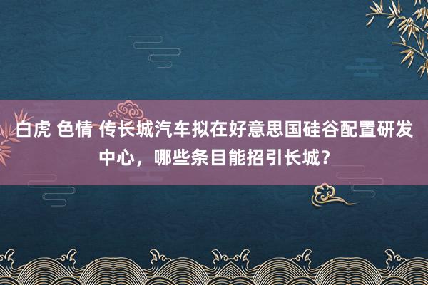 白虎 色情 传长城汽车拟在好意思国硅谷配置研发中心，哪些条目能招引长城？