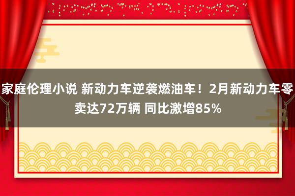 家庭伦理小说 新动力车逆袭燃油车！2月新动力车零卖达72万辆 同比激增85%