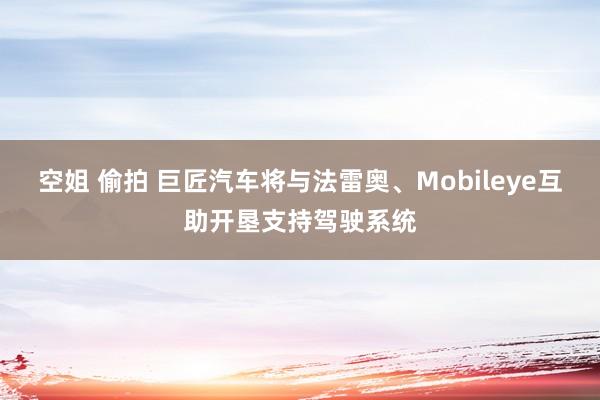 空姐 偷拍 巨匠汽车将与法雷奥、Mobileye互助开垦支持驾驶系统