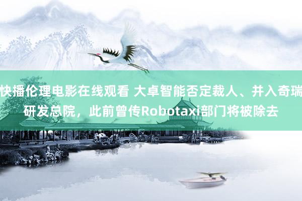 快播伦理电影在线观看 大卓智能否定裁人、并入奇瑞研发总院，此前曾传Robotaxi部门将被除去