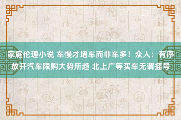 家庭伦理小说 车慢才堵车而非车多！众人：有序放开汽车限购大势所趋 北上广等买车无谓摇号
