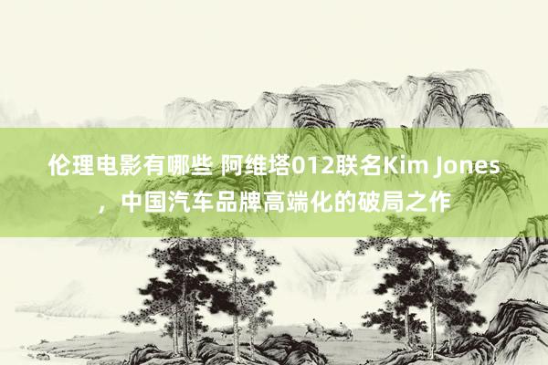 伦理电影有哪些 阿维塔012联名Kim Jones，中国汽车品牌高端化的破局之作
